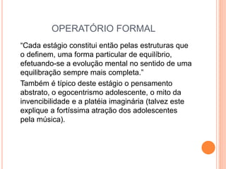 OPERATÓRIO FORMAL
“Cada estágio constitui então pelas estruturas que
o definem, uma forma particular de equilíbrio,
efetuando-se a evolução mental no sentido de uma
equilibração sempre mais completa.”
Também é típico deste estágio o pensamento
abstrato, o egocentrismo adolescente, o mito da
invencibilidade e a platéia imaginária (talvez este
explique a fortíssima atração dos adolescentes
pela música).
 
