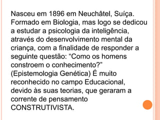 Nasceu em 1896 em Neuchâtel, Suíça.
Formado em Biologia, mas logo se dedicou
a estudar a psicologia da inteligência,
através do desenvolvimento mental da
criança, com a finalidade de responder a
seguinte questão: “Como os homens
constroem o conhecimento?”
(Epistemologia Genética) É muito
reconhecido no campo Educacional,
devido às suas teorias, que geraram a
corrente de pensamento
CONSTRUTIVISTA.
 
