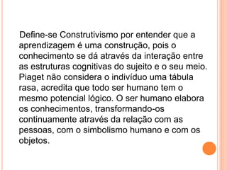 Define-se Construtivismo por entender que a
aprendizagem é uma construção, pois o
conhecimento se dá através da interação entre
as estruturas cognitivas do sujeito e o seu meio.
Piaget não considera o indivíduo uma tábula
rasa, acredita que todo ser humano tem o
mesmo potencial lógico. O ser humano elabora
os conhecimentos, transformando-os
continuamente através da relação com as
pessoas, com o simbolismo humano e com os
objetos.
 