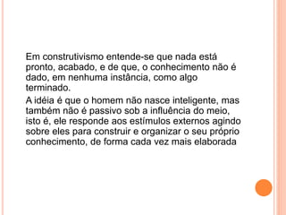 Em construtivismo entende-se que nada está
pronto, acabado, e de que, o conhecimento não é
dado, em nenhuma instância, como algo
terminado.
A idéia é que o homem não nasce inteligente, mas
também não é passivo sob a influência do meio,
isto é, ele responde aos estímulos externos agindo
sobre eles para construir e organizar o seu próprio
conhecimento, de forma cada vez mais elaborada
 