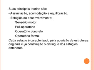 Suas principais teorias são:
- Assimilação, acomodação e equilibração.
- Estágios de desenvolvimento:
Sensório motor
Pré-operatório
Operatório concreto
Operatório formal
Cada estágio é caracterizado pela aparição de estruturas
originais cuja construção o distingue dos estágios
anteriores.
 