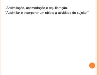 -Assimilação, acomodação e equilibração.
“Assimilar é incorporar um objeto à atividade do sujeito.”
 