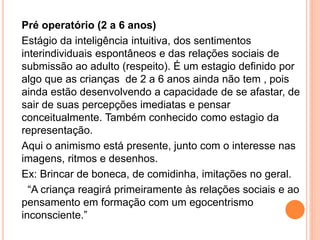 Pré operatório (2 a 6 anos)
Estágio da inteligência intuitiva, dos sentimentos
interindividuais espontâneos e das relações sociais de
submissão ao adulto (respeito). É um estagio definido por
algo que as crianças de 2 a 6 anos ainda não tem , pois
ainda estão desenvolvendo a capacidade de se afastar, de
sair de suas percepções imediatas e pensar
conceitualmente. Também conhecido como estagio da
representação.
Aqui o animismo está presente, junto com o interesse nas
imagens, ritmos e desenhos.
Ex: Brincar de boneca, de comidinha, imitações no geral.
“A criança reagirá primeiramente às relações sociais e ao
pensamento em formação com um egocentrismo
inconsciente.”
 