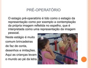 PRÉ-OPERATÓRIO
O estagio pré-operatório é tido como o estagio da
representação como por exemplo a contemplação
da própria imagem refletida no espelho, que é
interpretada como uma representação da imagem
pessoal.
Neste estágio é muito
comum brincadeiras
de faz de conta,
desenhos e imitações.
Aqui as crianças levam
o mundo ao pé da letra.
 