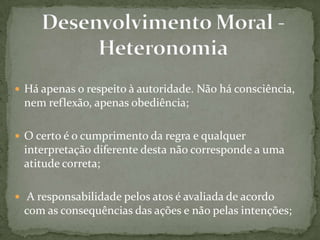  Há apenas o respeito à autoridade. Não há consciência,
nem reflexão, apenas obediência;
 O certo é o cumprimento da regra e qualquer
interpretação diferente desta não corresponde a uma
atitude correta;
 A responsabilidade pelos atos é avaliada de acordo
com as consequências das ações e não pelas intenções;
 