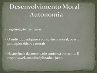 Legitimação das regras;
 O indivíduo adquire a consciência moral, possui
princípios éticos e morais;
 Na ausência da autoridade continua o mesmo. É
responsável, autodisciplinado e justo.
 