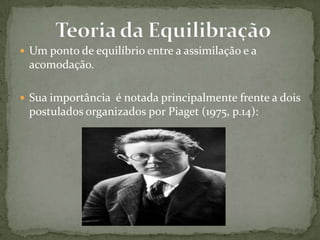  Um ponto de equilíbrio entre a assimilação e a
acomodação.
 Sua importância é notada principalmente frente a dois
postulados organizados por Piaget (1975, p.14):
 