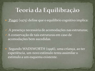  Piaget (1975) define que o equilíbrio cognitivo implica:
 A presença necessária de acomodações nas estruturas;
 A conservação de tais estruturas em caso de
acomodações bem sucedidas.
 Segundo WADSWORTH (1996), uma criança, ao ter
experiência, um novo estimulo tenta assimilar o
estimulo a um esquema existente.
 