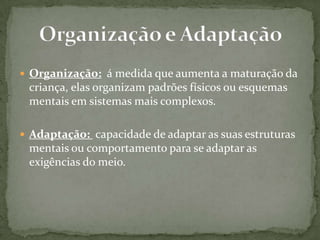  Organização: á medida que aumenta a maturação da
criança, elas organizam padrões físicos ou esquemas
mentais em sistemas mais complexos.
 Adaptação: capacidade de adaptar as suas estruturas
mentais ou comportamento para se adaptar as
exigências do meio.
 
