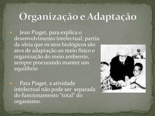  Jean Piaget, para explica o
desenvolvimento intelectual, partiu
da ideia que os atos biológicos são
atos de adaptação ao meio físico e
organização do meio ambiente,
sempre procurando manter um
equilíbrio
 Para Piaget, a atividade
intelectual não pode ser separada
do funcionamento “total” do
organismo.
 