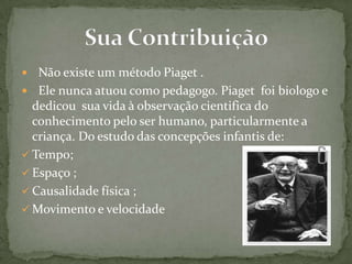  Não existe um método Piaget .
 Ele nunca atuou como pedagogo. Piaget foi biologo e
dedicou sua vida à observação cientifica do
conhecimento pelo ser humano, particularmente a
criança. Do estudo das concepções infantis de:
 Tempo;
 Espaço ;
 Causalidade física ;
 Movimento e velocidade
 