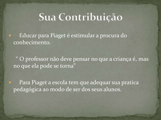  Educar para Piaget é estimular a procura do
conhecimento.
“ O professor não deve pensar no que a criança é, mas
no que ela pode se torna”
 Para Piaget a escola tem que adequar sua pratica
pedagógica ao modo de ser dos seus alunos.
 