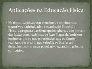  Na tentativa de superar o ensino de movimentos
esportivos padronizados nas aulas de Educação
Física, a proposta das Concepções Abertas que provem
das ideias construtivistas de Jean Piaget defende um
ensino centrado nas experiências que os alunos
realizam um ensino que valorize os interesses
deles, bem como o seu papel ativo na assimilação dos
conteúdos.
 