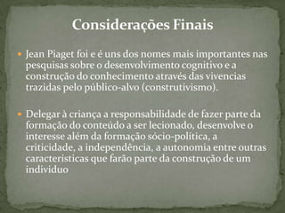  Jean Piaget foi e é uns dos nomes mais importantes nas
pesquisas sobre o desenvolvimento cognitivo e a
construção do conhecimento através das vivencias
trazidas pelo público-alvo (construtivismo).
 Delegar à criança a responsabilidade de fazer parte da
formação do conteúdo a ser lecionado, desenvolve o
interesse além da formação sócio-política, a
criticidade, a independência, a autonomia entre outras
características que farão parte da construção de um
individuo
 