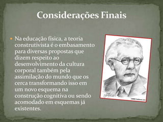  Na educação física, a teoria
construtivista é o embasamento
para diversas propostas que
dizem respeito ao
desenvolvimento da cultura
corporal também pela
assimilação do mundo que os
cerca transformando isso em
um novo esquema na
construção cognitiva ou sendo
acomodado em esquemas já
existentes.
 