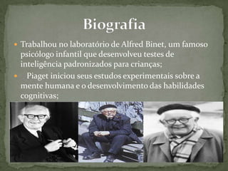  Trabalhou no laboratório de Alfred Binet, um famoso
psicólogo infantil que desenvolveu testes de
inteligência padronizados para crianças;
 Piaget iniciou seus estudos experimentais sobre a
mente humana e o desenvolvimento das habilidades
cognitivas;
 