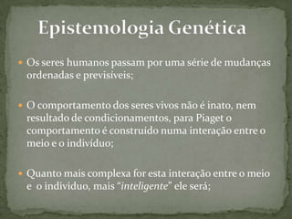  Os seres humanos passam por uma série de mudanças
ordenadas e previsíveis;
 O comportamento dos seres vivos não é inato, nem
resultado de condicionamentos, para Piaget o
comportamento é construído numa interação entre o
meio e o indivíduo;
 Quanto mais complexa for esta interação entre o meio
e o individuo, mais “inteligente” ele será;
 