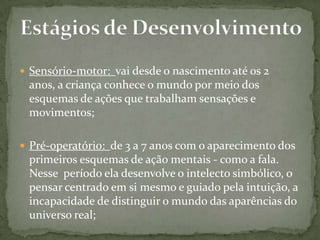  Sensório-motor: vai desde o nascimento até os 2
anos, a criança conhece o mundo por meio dos
esquemas de ações que trabalham sensações e
movimentos;
 Pré-operatório: de 3 a 7 anos com o aparecimento dos
primeiros esquemas de ação mentais - como a fala.
Nesse período ela desenvolve o intelecto simbólico, o
pensar centrado em si mesmo e guiado pela intuição, a
incapacidade de distinguir o mundo das aparências do
universo real;
 