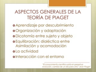ASPECTOS GENERALES DE LA
TEORÍA DE PIAGET
Aprendizaje por descubrimiento
Organización y adaptación
Dicotomía entre sujeto y objeto
Equilibración: dialéctica entre
Asimilación y acomodación
La actividad
Interacción con el entorno
“El conocimiento científico está en perpetua
evolución, cambia de un día para otro” Jean Piaget
 