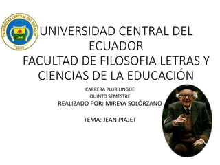UNIVERSIDAD CENTRAL DEL
ECUADOR
FACULTAD DE FILOSOFIA LETRAS Y
CIENCIAS DE LA EDUCACIÓN
CARRERA PLURILINGÜE
QUINTO SEMESTRE
REALIZADO POR: MIREYA SOLÓRZANO
TEMA: JEAN PIAJET
 