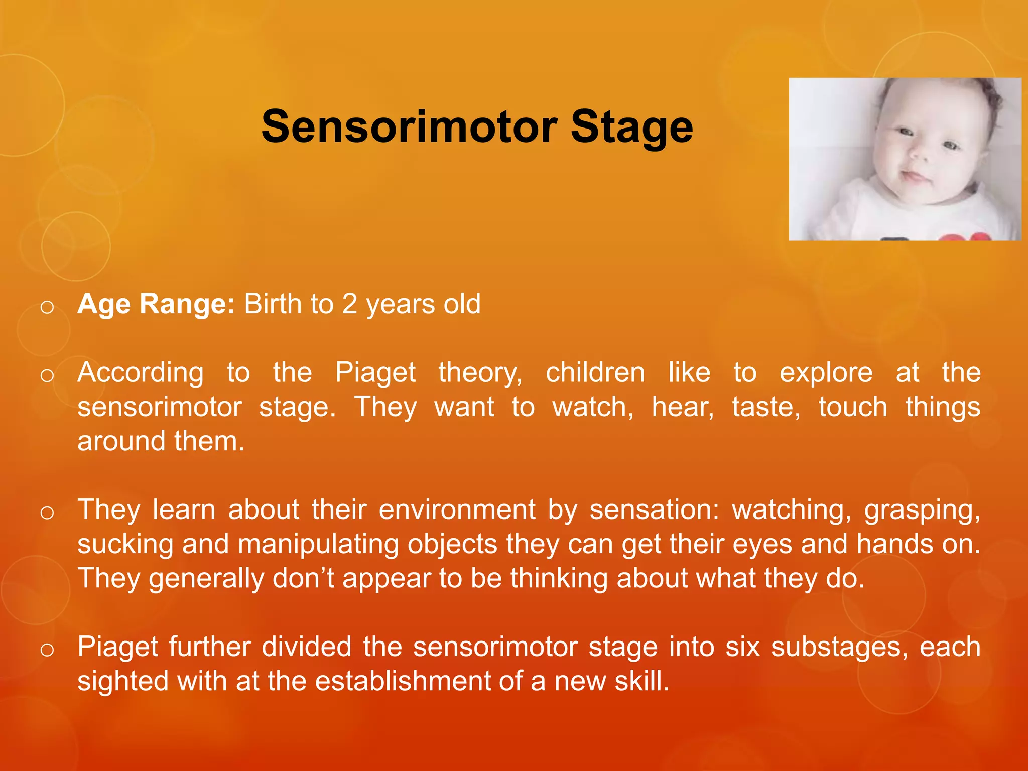 Sensorimotor Stage
o Age Range: Birth to 2 years old
o According to the Piaget theory, children like to explore at the
sensorimotor stage. They want to watch, hear, taste, touch things
around them.
o They learn about their environment by sensation: watching, grasping,
sucking and manipulating objects they can get their eyes and hands on.
They generally don’t appear to be thinking about what they do.
o Piaget further divided the sensorimotor stage into six substages, each
sighted with at the establishment of a new skill.
 