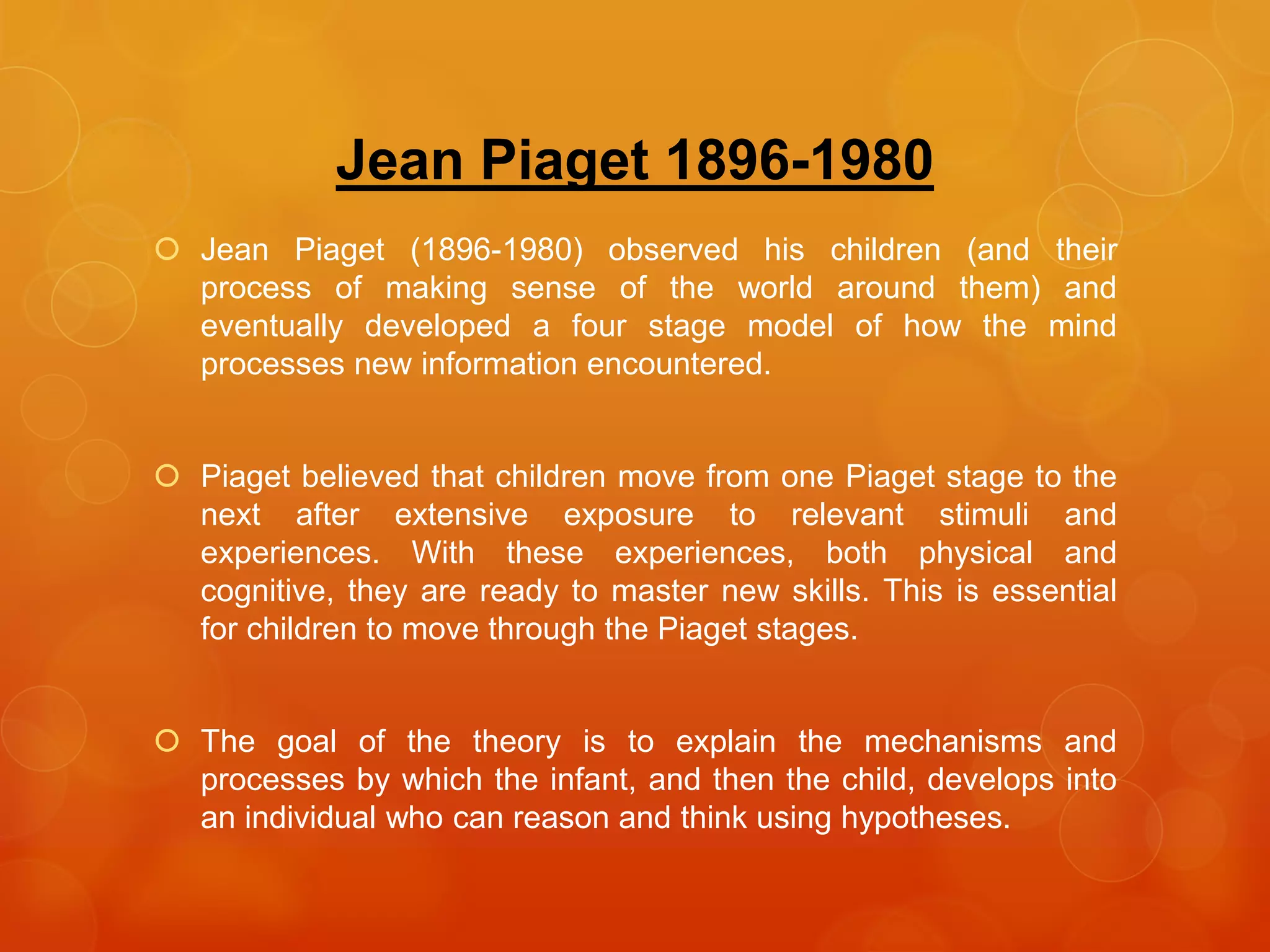 Jean Piaget 1896-1980
 Jean Piaget (1896-1980) observed his children (and their
process of making sense of the world around them) and
eventually developed a four stage model of how the mind
processes new information encountered.
 Piaget believed that children move from one Piaget stage to the
next after extensive exposure to relevant stimuli and
experiences. With these experiences, both physical and
cognitive, they are ready to master new skills. This is essential
for children to move through the Piaget stages.
 The goal of the theory is to explain the mechanisms and
processes by which the infant, and then the child, develops into
an individual who can reason and think using hypotheses.
 