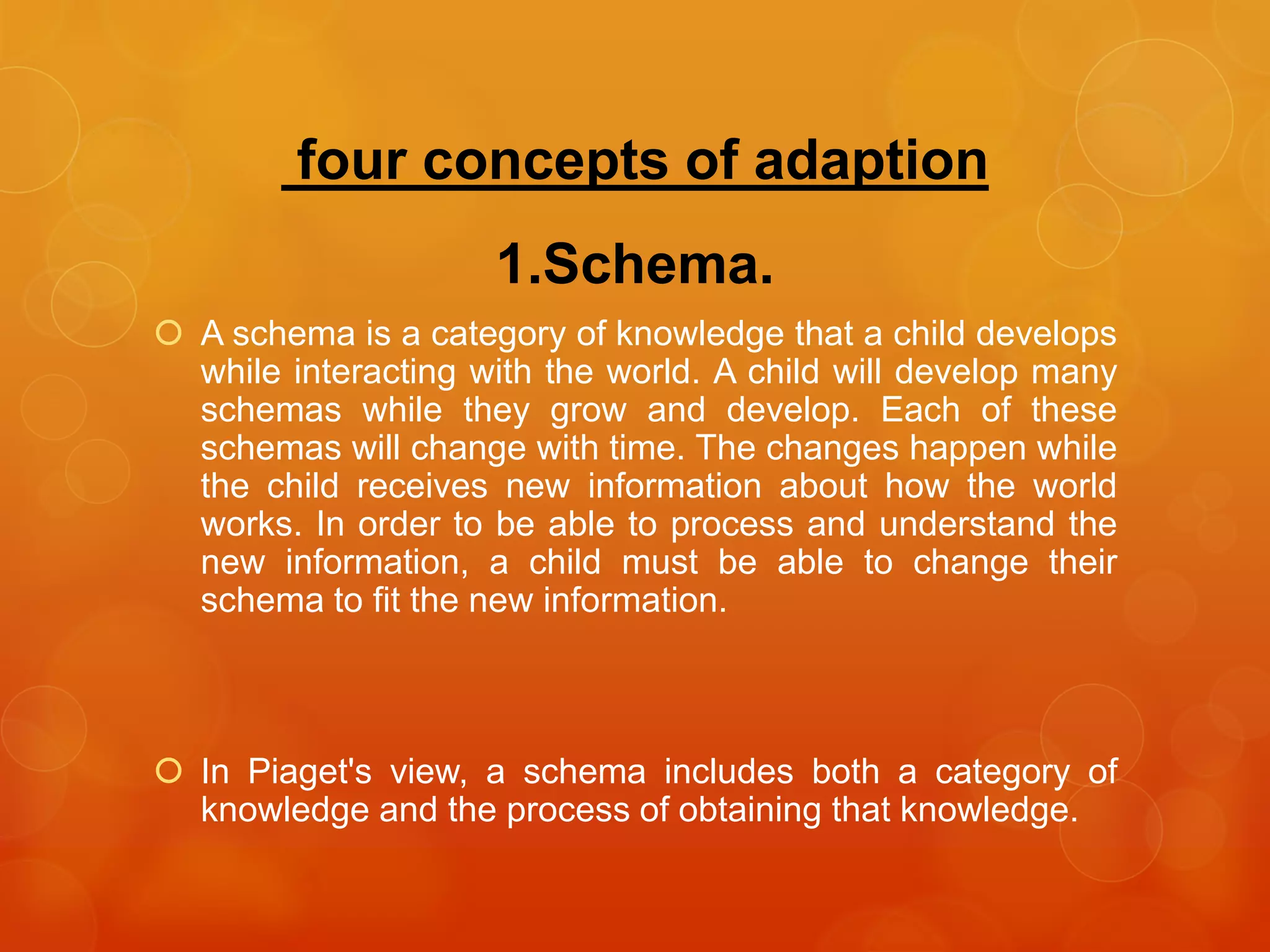 four concepts of adaption
1.Schema.
 A schema is a category of knowledge that a child develops
while interacting with the world. A child will develop many
schemas while they grow and develop. Each of these
schemas will change with time. The changes happen while
the child receives new information about how the world
works. In order to be able to process and understand the
new information, a child must be able to change their
schema to fit the new information.
 In Piaget's view, a schema includes both a category of
knowledge and the process of obtaining that knowledge.
 