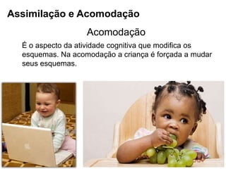 Acomodação
É o aspecto da atividade cognitiva que modifica os
esquemas. Na acomodação a criança é forçada a mudar
seus esquemas.
Assimilação e Acomodação
 