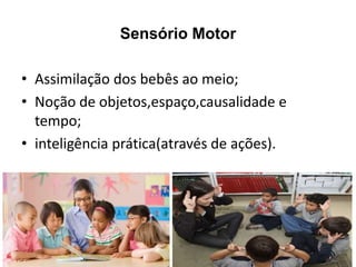 Sensório Motor
• Assimilação dos bebês ao meio;
• Noção de objetos,espaço,causalidade e
tempo;
• inteligência prática(através de ações).
 