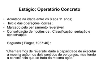 Estágio: Operatório Concreto
• Acontece na idade entre os 8 aos 11 anos;
• Início das operações lógicas ;
• Marcado pelo pensamento reversível;
• Consolidação de noções de : Classificação, seriação e
conservação.
Segundo ( Piaget, 1957:40) :
“Chamaremos de reversibilidade a capacidade de executar
a mesma ação nos dois sentidos de percursos, mas tendo
a consciência que se trata da mesma ação.”
 