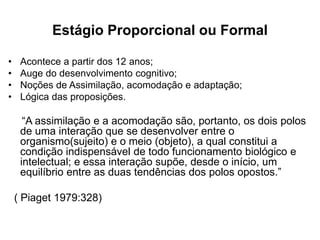 Estágio Proporcional ou Formal
• Acontece a partir dos 12 anos;
• Auge do desenvolvimento cognitivo;
• Noções de Assimilação, acomodação e adaptação;
• Lógica das proposições.
“A assimilação e a acomodação são, portanto, os dois polos
de uma interação que se desenvolver entre o
organismo(sujeito) e o meio (objeto), a qual constitui a
condição indispensável de todo funcionamento biológico e
intelectual; e essa interação supõe, desde o início, um
equilíbrio entre as duas tendências dos polos opostos.”
( Piaget 1979:328)
 
