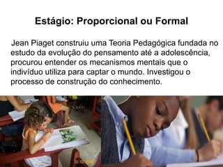Estágio: Proporcional ou Formal
Jean Piaget construiu uma Teoria Pedagógica fundada no
estudo da evolução do pensamento até a adolescência,
procurou entender os mecanismos mentais que o
indivíduo utiliza para captar o mundo. Investigou o
processo de construção do conhecimento.
 