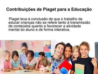 Contribuições de Piaget para a Educação
Piaget leva à conclusão de que o trabalho de
educar crianças não se refere tanto à transmissão
de conteúdos quanto a favorecer a atividade
mental do aluno e de forma interativa.
 