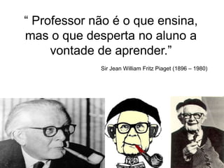 “ Professor não é o que ensina,
mas o que desperta no aluno a
vontade de aprender.”
Sir Jean William Fritz Piaget (1896 – 1980)
 