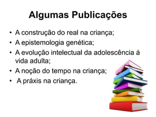 Algumas Publicações
• A construção do real na criança;
• A epistemologia genética;
• A evolução intelectual da adolescência á
vida adulta;
• A noção do tempo na criança;
• A práxis na criança.
 