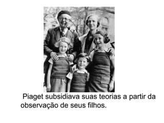 Piaget subsidiava suas teorias a partir da
observação de seus filhos.
 