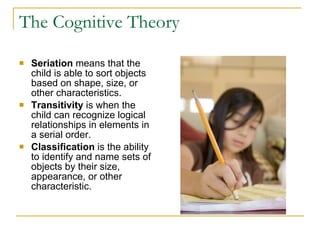 The Cognitive Theory Seriation  means that the child is able to sort objects based on shape, size, or other characteristics.   Transitivity  is when the child can recognize logical relationships in elements in a serial order. Classification  is the ability to identify and name sets of objects by their size, appearance, or other characteristic. 