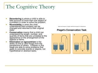 The Cognitive Theory Decentering  is where a child is able to take account of more than one aspect of a problem in order to solve the problem.   Reversibility  is when the child understands that numbers can be changed and returned to their original state.   Conservation  means that a child can understand the length, number, and quantity of items that are unrelated to the appearance or the arrangement of the objects or items.   Elimination or egocentrism  is the ability of one to view things from the perspective of others.  Children in this stage are able to solve problems that apply to concrete events or objects, not hypothetical or abstract tasks. 