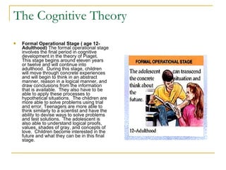 The Cognitive Theory Formal Operational Stage ( age 12-Adulthood)  The formal operational stage involves the final period in cognitive development in the theory of Piaget.  This stage begins around eleven years or twelve and will continue into adulthood.  During this stage, children will move through concrete experiences and will begin to think in an abstract manner, reason in a logical manner, and draw conclusions from the information that is available.  They also have to be able to apply these processes to hypothetical situations.  The children are more able to solve problems using trial and error. Teenagers are more able to think similarly to a scientist and have the ability to devise ways to solve problems and test solutions.  The adolescent is also able to understand logical proofs, values, shades of gray, and concepts of love.  Children become interested in the future and what they can be in this final stage.  