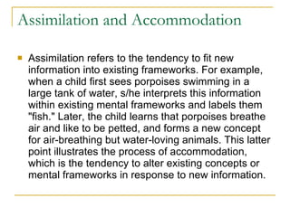 Assimilation and Accommodation Assimilation refers to the tendency to fit new information into existing frameworks. For example, when a child first sees porpoises swimming in a large tank of water, s/he interprets this information within existing mental frameworks and labels them "fish." Later, the child learns that porpoises breathe air and like to be petted, and forms a new concept for air-breathing but water-loving animals. This latter point illustrates the process of accommodation, which is the tendency to alter existing concepts or mental frameworks in response to new information.  