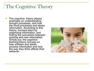 The Cognitive Theory The cognitive  theory places emphasis on understanding thought processes, and how the mind processes and stores information. According to this theory, humans learn by organizing information, and finding the connection between existing and new information. Simply put, the cognitive learning theory focuses on how children and adults process information and how the way they think affects their behavior.  