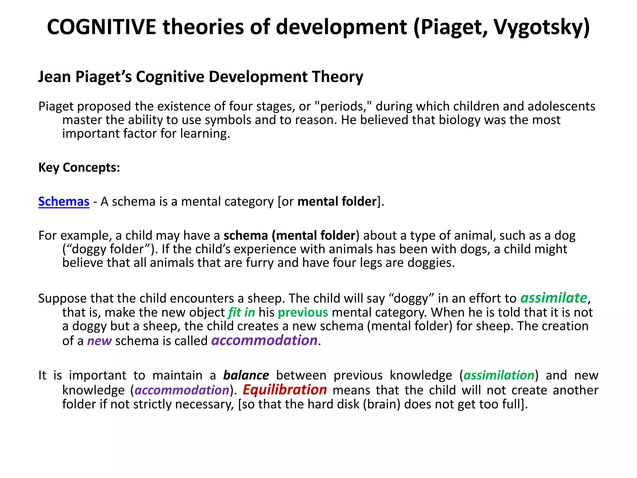COGNITIVE theories of development (Piaget, Vygotsky)
Jean Piaget’s Cognitive Development Theory
Piaget proposed the existence of four stages, or "periods," during which children and adolescents
master the ability to use symbols and to reason. He believed that biology was the most
important factor for learning.
Key Concepts:
Schemas - A schema is a mental category [or mental folder].
For example, a child may have a schema (mental folder) about a type of animal, such as a dog
(“doggy folder”). If the child’s experience with animals has been with dogs, a child might
believe that all animals that are furry and have four legs are doggies.
Suppose that the child encounters a sheep. The child will say “doggy” in an effort to assimilate,
that is, make the new object fit in his previous mental category. When he is told that it is not
a doggy but a sheep, the child creates a new schema (mental folder) for sheep. The creation
of a new schema is called accommodation.
It is important to maintain a balance between previous knowledge (assimilation) and new
knowledge (accommodation). Equilibration means that the child will not create another
folder if not strictly necessary, [so that the hard disk (brain) does not get too full].
 