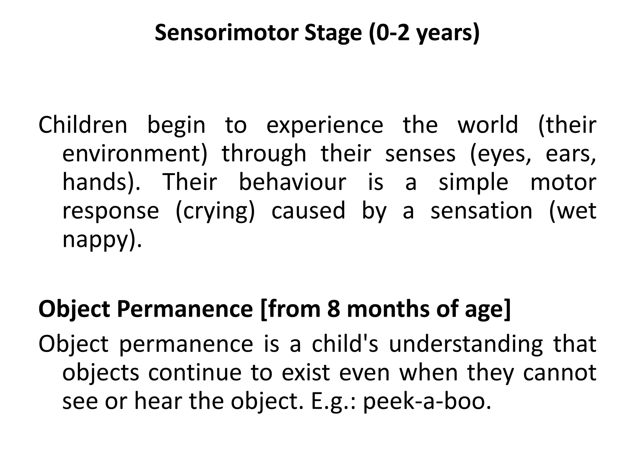 Sensorimotor Stage (0-2 years)
Children begin to experience the world (their
environment) through their senses (eyes, ears,
hands). Their behaviour is a simple motor
response (crying) caused by a sensation (wet
nappy).
Object Permanence [from 8 months of age]
Object permanence is a child's understanding that
objects continue to exist even when they cannot
see or hear the object. E.g.: peek-a-boo.
 