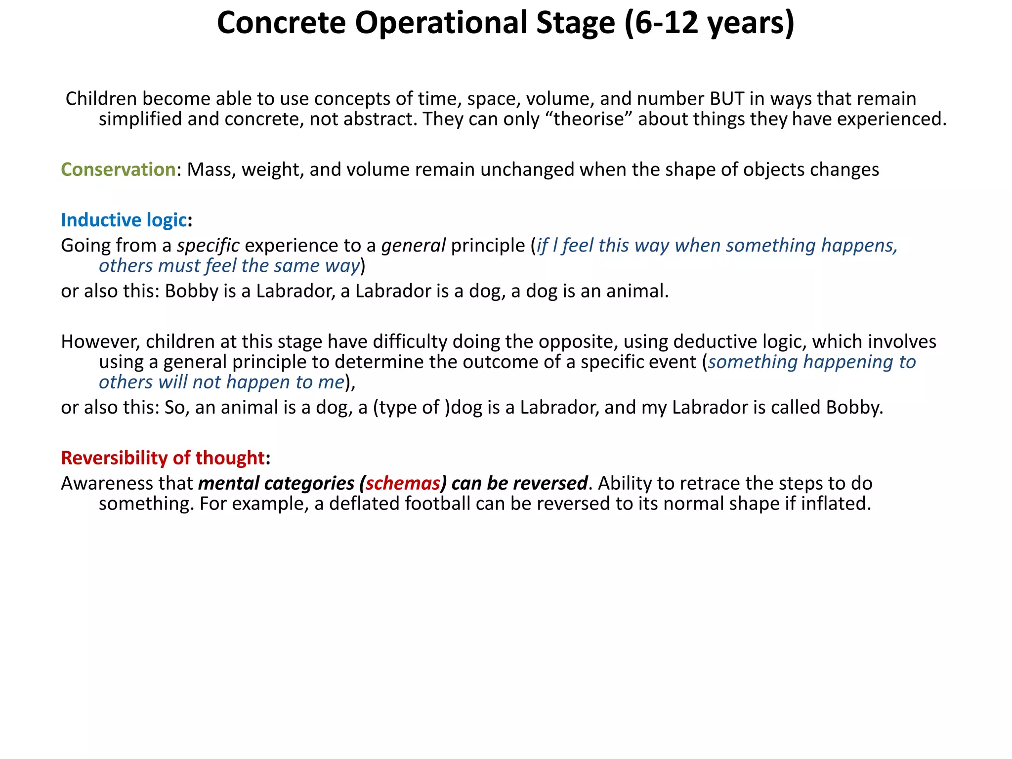 Concrete Operational Stage (6-12 years)
Children become able to use concepts of time, space, volume, and number BUT in ways that remain
simplified and concrete, not abstract. They can only “theorise” about things they have experienced.
Conservation: Mass, weight, and volume remain unchanged when the shape of objects changes
Inductive logic:
Going from a specific experience to a general principle (if l feel this way when something happens,
others must feel the same way)
or also this: Bobby is a Labrador, a Labrador is a dog, a dog is an animal.
However, children at this stage have difficulty doing the opposite, using deductive logic, which involves
using a general principle to determine the outcome of a specific event (something happening to
others will not happen to me),
or also this: So, an animal is a dog, a (type of )dog is a Labrador, and my Labrador is called Bobby.
Reversibility of thought:
Awareness that mental categories (schemas) can be reversed. Ability to retrace the steps to do
something. For example, a deflated football can be reversed to its normal shape if inflated.
 