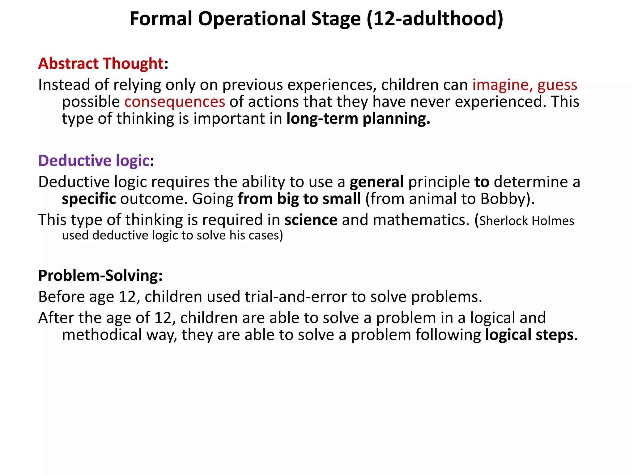 Formal Operational Stage (12-adulthood)
Abstract Thought:
Instead of relying only on previous experiences, children can imagine, guess
possible consequences of actions that they have never experienced. This
type of thinking is important in long-term planning.
Deductive logic:
Deductive logic requires the ability to use a general principle to determine a
specific outcome. Going from big to small (from animal to Bobby).
This type of thinking is required in science and mathematics. (Sherlock Holmes
used deductive logic to solve his cases)
Problem-Solving:
Before age 12, children used trial-and-error to solve problems.
After the age of 12, children are able to solve a problem in a logical and
methodical way, they are able to solve a problem following logical steps.
 