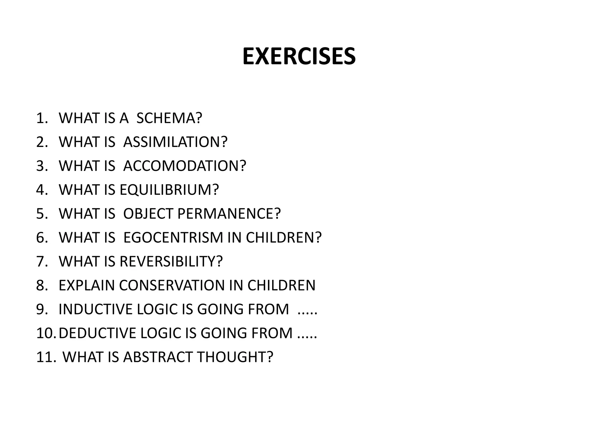 EXERCISES
1. WHAT IS A SCHEMA?
2. WHAT IS ASSIMILATION?
3. WHAT IS ACCOMODATION?
4. WHAT IS EQUILIBRIUM?
5. WHAT IS OBJECT PERMANENCE?
6. WHAT IS EGOCENTRISM IN CHILDREN?
7. WHAT IS REVERSIBILITY?
8. EXPLAIN CONSERVATION IN CHILDREN
9. INDUCTIVE LOGIC IS GOING FROM .....
10.DEDUCTIVE LOGIC IS GOING FROM .....
11. WHAT IS ABSTRACT THOUGHT?
 