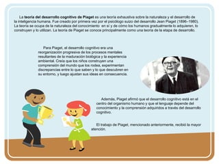 La teoría del desarrollo cognitivo de Piaget es una teoría exhaustiva sobre la naturaleza y el desarrollo de
la inteligencia humana. Fue creado por primera vez por el psicólogo suizo del desarrollo Jean Piaget (1896–1980).
La teoría se ocupa de la naturaleza del conocimiento en sí y de cómo los humanos gradualmente lo adquieren, lo
construyen y lo utilizan. La teoría de Piaget se conoce principalmente como una teoría de la etapa de desarrollo.
Para Piaget, el desarrollo cognitivo era una
reorganización progresiva de los procesos mentales
resultantes de la maduración biológica y la experiencia
ambiental. Creía que los niños construyen una
comprensión del mundo que los rodea, experimentan
discrepancias entre lo que saben y lo que descubren en
su entorno, y luego ajustan sus ideas en consecuencia.
Además, Piaget afirmó que el desarrollo cognitivo está en el
centro del organismo humano y que el lenguaje depende del
conocimiento y la comprensión adquiridos a través del desarrollo
cognitivo.
El trabajo de Piaget, mencionado anteriormente, recibió la mayor
atención.
 