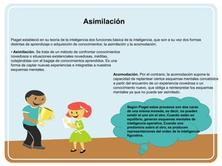 Asimilación
Piaget estableció en su teoría de la inteligencia dos funciones básica de la inteligencia, que son a su vez dos formas
distintas de aprendizaje o adquisición de conocimientos: la asimilación y la acomodación.
• Asimilación. Se trata de un método de confrontar conocimientos
novedosos o situaciones existenciales novedosas, inéditas,
cotejándolas con el bagaje de conocimientos aprendidos. Es una
forma de captar nuevas experiencias e integrarlas a nuestros
esquemas mentales.
Acomodación. Por el contrario, la acomodación supone la
capacidad de replantear ciertos esquemas mentales concebidos
a partir del encuentro de un experiencia novedosa o un
conocimiento nuevo, que obliga a reinterpretar los esquemas
mentales ya que no puede ser asimilado.
Según Piaget estos procesos son dos caras
de una misma moneda, es decir, no pueden
existir el uno sin el otro. Cuando están en
equilibrio, generan esquemas mentales de
inteligencia operativa. Cuando uno
predomina sobre el otro, se producen
representaciones del orden de la inteligencia
figurativa.
 