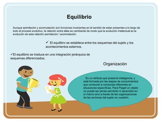 Aunque asimilación y acomodación son funciones invariantes en el sentido de estar presentes a lo largo de
todo el proceso evolutivo, la relación entre ellas es cambiante de modo que la evolución intelectual es la
evolución de esta relación asimilación / acomodación.
Equilibrio
 El equilibro se establece entre los esquemas del sujeto y los
acontecimientos externos.
El equilibrio se traduce en una integración jerárquica de
esquemas diferenciados.
Organización
Es un atributo que posee la inteligencia, y
está formada por las etapas de conocimientos
que conducen a conductas diferentes en
situaciones específicas. Para Piaget un objeto
no puede ser jamás percibido ni aprendido en
sí mismo sino a través de las organizaciones
de las acciones del sujeto en cuestión.
 