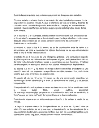 Durante la primera etapa que es la sensorio-motriz se desglosan seis estadios.
El primer estadio nos habla desde el nacimiento del niño hasta los tres meses, donde
se pueden ver acciones reflejas. Ya que el infante no se vale por sí solo y depende de
cuidados, estos cuidados le ayudarán a desarrollar su cuerpo y así sus sentidos en
especial. Su principal función será el de supervivencia resto logrado a través de los
actos reflejos.
En el estadio II, 3 a 4 ½ meses, todo lo anterior observado dará a un proceso que es
el de asimilación recognocitiva al de asimilación para dar lugar al reflejo condicionado,
después a la asociación de las cosas, para ser un esquema de asimilación y
finalmente a la habituación.
El estadio III, dado a los 4 ½ meses; se da la coordinación entre la visión y la
aprehensión, ya coge y manipulan los objetos los bebes, se da una diferenciación
entre el fin y el medio y la causalidad.
El estadio IV, de 6 meses se da una inteligencia práctica, una conducta de soporte.
Aquí la mayoría de los niños comienzan lo que es el gateo, esto porque la motricidad
del niño ya ha tomado tonalidad, fuerza y coordinación en sus funciones. Finalidad
para los objetos, el medio para alcanzar más objetos y la resolución de problemas.
El estadio V, a los 11 y 12 meses los niños ya tienen conductas precedentes a una
reacción esencial una respuesta para problemas sencillos motrices. Una conducta de
soporte que se da a través de las experiencias.
El estadio VI, de los 12 a los 18 meses se da una comprensión repentina, un
aprendizaje a través del ensayo y el error. La permanencia del objeto, y la causalidad
comprendida.
El espacio del niño en los primeros meses se da en las zonas de los sentidos es decir
la zona bucal, táctil, visual, auditiva, posicional.
Es una etapa muy compleja ya que se da la construcción de lo real, de ser el niño el
“todo” pasa a ser parte del “todo” del egocentrismo a la descentralización;
Durante esta etapa se da un sistema de comunicación o de señales a través de los
reflejos.
La segunda etapa es acerca de pre operaciones, se da entre los 2 y los 7 años de
edad. En este estadio, se ve lo que son la interiorización de las reacciones de la
etapa anterior dando lugar a acciones mentales que aún no son categorizables como
operaciones por su vaguedad, inadecuación o falta de reversibilidad.
 